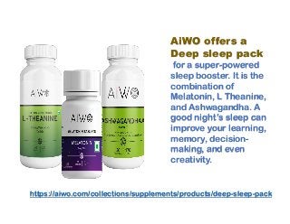 AiWO offers a
Deep sleep pack
for a super-powered
sleep booster. It is the
combination of
Melatonin, L Theanine,
and Ashwagandha. A
good night’s sleep can
improve your learning,
memory, decision-
making, and even
creativity.
https://aiwo.com/collections/supplements/products/deep-sleep-pack