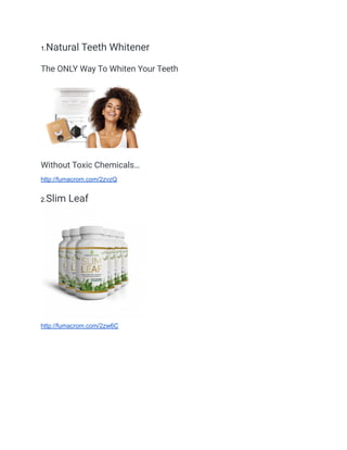 1.Natural Teeth Whitener
The ONLY Way To Whiten Your Teeth
Without Toxic Chemicals…
http://fumacrom.com/2zvzQ
2.Slim Leaf
http://fumacrom.com/2zw6C
 