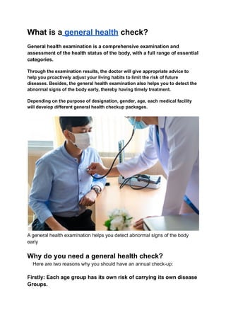 What is a general health check?
General health examination is a comprehensive examination and
assessment of the health status of the body, with a full range of essential
categories.
Through the examination results, the doctor will give appropriate advice to
help you proactively adjust your living habits to limit the risk of future
diseases. Besides, the general health examination also helps you to detect the
abnormal signs of the body early, thereby having timely treatment.
Depending on the purpose of designation, gender, age, each medical facility
will develop different general health checkup packages.
A general health examination helps you detect abnormal signs of the body
early
Why do you need a general health check?
Here are two reasons why you should have an annual check-up:
Firstly: Each age group has its own risk of carrying its own disease
Groups.
 
