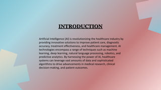 Artificial Intelligence (AI) is revolutionizing the healthcare industry by
providing innovative solutions to improve patient care, diagnostic
accuracy, treatment effectiveness, and healthcare management. AI
technologies encompass a range of techniques such as machine
learning, deep learning, natural language processing, robotics, and
predictive analytics. By harnessing the power of AI, healthcare
systems can leverage vast amounts of data and sophisticated
algorithms to drive advancements in medical research, clinical
decision-making, and patient outcomes.
INTRODUCTION
 