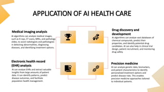 APPLICATION OF AI HEALTH CARE
Medical imaging analysis
Electronic health record
(EHR) analysis
Drug discovery and
development
Precision medicine
AI algorithms can analyze medical images,
such as X-rays, CT scans, MRIs, and pathology
slides, to assist radiologists and pathologists
in detecting abnormalities, diagnosing
diseases, and identifying treatment options.
AI algorithms can analyze vast databases of
chemical compounds, predict their
properties, and identify potential drug
candidates. AI can also help in clinical trial
design, patient recruitment, and monitoring
drug safety.
AI can analyze EHRs and extract valuable
insights from large amounts of patient
data. It can identify patterns, predict
disease outcomes, and facilitate
population health management.
AI can analyze genetic data, biomarkers,
and patient characteristics to identify
personalized treatment options and
predict disease risks. This enables
precision medicine approaches tailored
to individual patients.
 