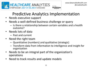 www.dataenabledhealth.com 
@enabledhealth 
Predictive Analytics Implementation 
• Needs executive support 
• Needs a well-defined business challenge or query 
– Is there a relationship between certain variables and a health 
outcome? 
• Needs lots of data 
– Past and current 
• Need the right team 
– Quantitative (numbers) and qualitative (strategic) 
– Transform data from information to intelligence and insight for 
organization 
• Needs to be an integral part of the organization’s 
operations 
• Need to track results and update models 
12 
 