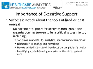 www.dataenabledhealth.com 
@enabledhealth 
Importance of Executive Support 
• Success is not all about the tools utilized or best 
analyst 
– Management support for analytics throughout the 
organization has proven to be a critical success factor, 
including: 
• Top down mandates for analytics, sponsors and champions 
• Being open to change and new ideas 
• Having unified analytics-driven focus on the patient’s health 
• Identifying and addressing operational threats to patient 
care 
 
