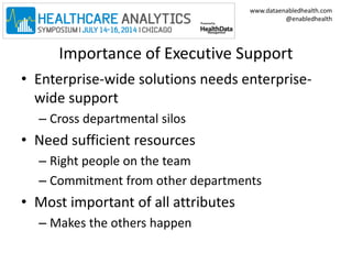 www.dataenabledhealth.com 
@enabledhealth 
Importance of Executive Support 
• Enterprise-wide solutions needs enterprise-wide 
support 
– Cross departmental silos 
• Need sufficient resources 
– Right people on the team 
– Commitment from other departments 
• Most important of all attributes 
– Makes the others happen 
 