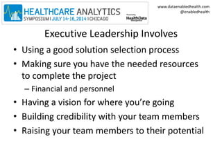 www.dataenabledhealth.com 
@enabledhealth 
Executive Leadership Involves 
• Using a good solution selection process 
• Making sure you have the needed resources 
to complete the project 
– Financial and personnel 
• Having a vision for where you’re going 
• Building credibility with your team members 
• Raising your team members to their potential 
 