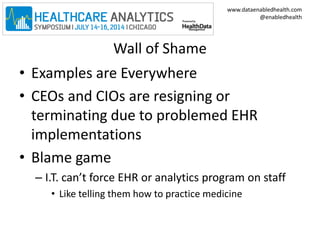 www.dataenabledhealth.com 
@enabledhealth 
Wall of Shame 
• Examples are Everywhere 
• CEOs and CIOs are resigning or 
terminating due to problemed EHR 
implementations 
• Blame game 
– I.T. can’t force EHR or analytics program on staff 
• Like telling them how to practice medicine 
 