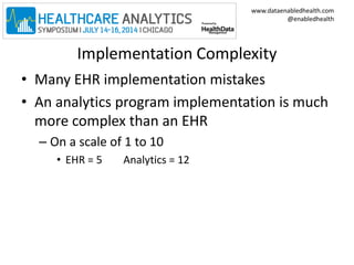www.dataenabledhealth.com 
@enabledhealth 
Implementation Complexity 
• Many EHR implementation mistakes 
• An analytics program implementation is much 
more complex than an EHR 
– On a scale of 1 to 10 
• EHR = 5 Analytics = 12 
 