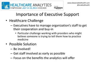 www.dataenabledhealth.com 
@enabledhealth 
Importance of Executive Support 
• Healthcare Challenge 
– Executives have to manage organization’s staff to get 
their cooperation and buy-in 
• Particular challenge working with providers who might 
believe someone is trying to tell them how to practice 
medicine 
• Possible Solution 
– Be involved! 
– Get staff involved as early as possible 
– Focus on the benefits the analytics will offer 
 