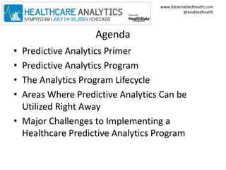 www.dataenabledhealth.com 
@enabledhealth 
Agenda 
• Predictive Analytics Primer 
• Predictive Analytics Program 
• The Analytics Program Lifecycle 
• Areas Where Predictive Analytics Can be 
Utilized Right Away 
• Major Challenges to Implementing a 
Healthcare Predictive Analytics Program 
 