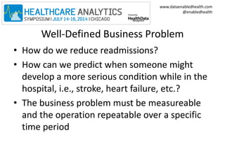 www.dataenabledhealth.com 
@enabledhealth 
Well-Defined Business Problem 
• How do we reduce readmissions? 
• How can we predict when someone might 
develop a more serious condition while in the 
hospital, i.e., stroke, heart failure, etc.? 
• The business problem must be measureable 
and the operation repeatable over a specific 
time period 
 