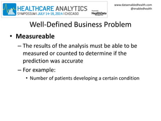 www.dataenabledhealth.com 
@enabledhealth 
Well-Defined Business Problem 
• Measureable 
– The results of the analysis must be able to be 
measured or counted to determine if the 
prediction was accurate 
– For example: 
• Number of patients developing a certain condition 
 