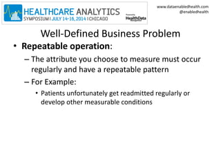 www.dataenabledhealth.com 
@enabledhealth 
Well-Defined Business Problem 
• Repeatable operation: 
– The attribute you choose to measure must occur 
regularly and have a repeatable pattern 
– For Example: 
• Patients unfortunately get readmitted regularly or 
develop other measurable conditions 
 