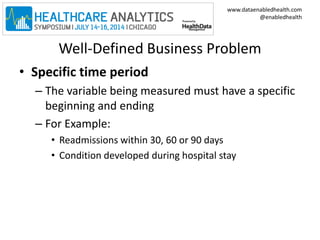 www.dataenabledhealth.com 
@enabledhealth 
Well-Defined Business Problem 
• Specific time period 
– The variable being measured must have a specific 
beginning and ending 
– For Example: 
• Readmissions within 30, 60 or 90 days 
• Condition developed during hospital stay 
 