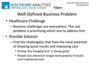 www.dataenabledhealth.com 
@enabledhealth 
Well-Defined Business Problem 
• Healthcare Challenge 
– Business challenges are everywhere. The real 
problem is prioritizing which one to address first 
• Possible Solution 
– Find the challenge(s) that have the most potential 
of showing quick results and improving care 
• Picking ‘low hanging fruit’ is always good 
• People lose interest in longer term projects if results 
aren’t delivered soon 
 