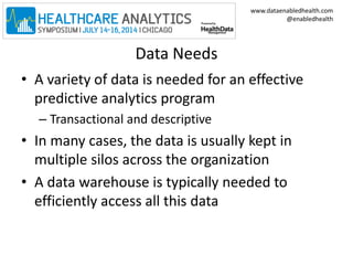 www.dataenabledhealth.com 
@enabledhealth 
Data Needs 
• A variety of data is needed for an effective 
predictive analytics program 
– Transactional and descriptive 
• In many cases, the data is usually kept in 
multiple silos across the organization 
• A data warehouse is typically needed to 
efficiently access all this data 
 