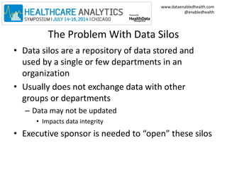 www.dataenabledhealth.com 
@enabledhealth 
The Problem With Data Silos 
• Data silos are a repository of data stored and 
used by a single or few departments in an 
organization 
• Usually does not exchange data with other 
groups or departments 
– Data may not be updated 
• Impacts data integrity 
• Executive sponsor is needed to “open” these silos 
 