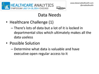 www.dataenabledhealth.com 
@enabledhealth 
Data Needs 
• Healthcare Challenge (1) 
– There’s lots of data but a lot of it is locked in 
departmental silos which ultimately makes all the 
data useless 
• Possible Solution 
– Determine what data is valuable and have 
executive open regular access to it 
 