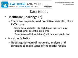 www.dataenabledhealth.com 
@enabledhealth 
Data Needs 
• Healthcare Challenge (2) 
– There are no predefined predictive variables, like a 
FICO score 
• Some basic variables like high blood pressure may 
predict other potential problems 
• Don’t know which variable(s) will be most predictive 
• Possible Solution 
– Need a good team of modelers, analysts and 
clinicians to make sense of the model results 
 