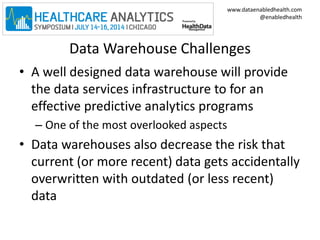 www.dataenabledhealth.com 
@enabledhealth 
Data Warehouse Challenges 
• A well designed data warehouse will provide 
the data services infrastructure to for an 
effective predictive analytics programs 
– One of the most overlooked aspects 
• Data warehouses also decrease the risk that 
current (or more recent) data gets accidentally 
overwritten with outdated (or less recent) 
data 
 