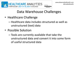 www.dataenabledhealth.com 
@enabledhealth 
Data Warehouse Challenges 
• Healthcare Challenge 
– Healthcare data includes structured as well as 
unstructured (text) data 
• Possible Solution 
– Tools are currently available that take the 
unstructured data and convert it into some form 
of useful structured data 
 