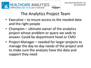 www.dataenabledhealth.com 
@enabledhealth 
The Analytics Project Team 
• Executive – to insure access to the needed data 
and the right people 
• Champion – ultimate owner of the analytics 
project whose problem or query we seek to 
answer. Could be department head or CMO 
• Project Manager – needed for larger projects to 
manage the day-to-day needs of the project and 
to make sure the analysts have the data and 
support they need 
 