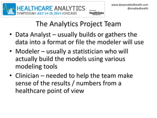 www.dataenabledhealth.com 
@enabledhealth 
The Analytics Project Team 
• Data Analyst – usually builds or gathers the 
data into a format or file the modeler will use 
• Modeler – usually a statistician who will 
actually build the models using various 
modeling tools 
• Clinician – needed to help the team make 
sense of the results / numbers from a 
healthcare point of view 
 
