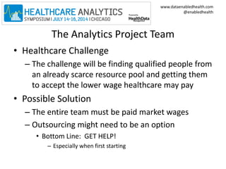 www.dataenabledhealth.com 
@enabledhealth 
The Analytics Project Team 
• Healthcare Challenge 
– The challenge will be finding qualified people from 
an already scarce resource pool and getting them 
to accept the lower wage healthcare may pay 
• Possible Solution 
– The entire team must be paid market wages 
– Outsourcing might need to be an option 
• Bottom Line: GET HELP! 
– Especially when first starting 
 