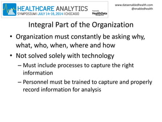 www.dataenabledhealth.com 
@enabledhealth 
Integral Part of the Organization 
• Organization must constantly be asking why, 
what, who, when, where and how 
• Not solved solely with technology 
– Must include processes to capture the right 
information 
– Personnel must be trained to capture and properly 
record information for analysis 
 