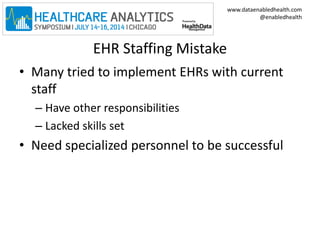 www.dataenabledhealth.com 
@enabledhealth 
EHR Staffing Mistake 
• Many tried to implement EHRs with current 
staff 
– Have other responsibilities 
– Lacked skills set 
• Need specialized personnel to be successful 
 