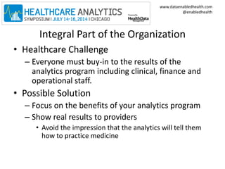 www.dataenabledhealth.com 
@enabledhealth 
Integral Part of the Organization 
• Healthcare Challenge 
– Everyone must buy-in to the results of the 
analytics program including clinical, finance and 
operational staff. 
• Possible Solution 
– Focus on the benefits of your analytics program 
– Show real results to providers 
• Avoid the impression that the analytics will tell them 
how to practice medicine 
 