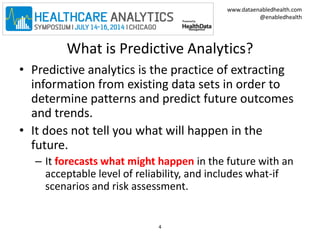 www.dataenabledhealth.com 
@enabledhealth 
What is Predictive Analytics? 
• Predictive analytics is the practice of extracting 
information from existing data sets in order to 
determine patterns and predict future outcomes 
and trends. 
• It does not tell you what will happen in the 
future. 
– It forecasts what might happen in the future with an 
acceptable level of reliability, and includes what-if 
scenarios and risk assessment. 
4 
 