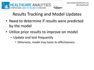www.dataenabledhealth.com 
@enabledhealth 
Results Tracking and Model Updates 
• Need to determine if results were predicted 
by the model 
• Utilize prior results to improve on model 
– Update and test frequently 
• Otherwise, model may loose its effectiveness 
 