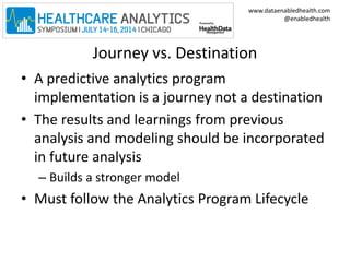 www.dataenabledhealth.com 
@enabledhealth 
Journey vs. Destination 
• A predictive analytics program 
implementation is a journey not a destination 
• The results and learnings from previous 
analysis and modeling should be incorporated 
in future analysis 
– Builds a stronger model 
• Must follow the Analytics Program Lifecycle 
 