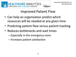 www.dataenabledhealth.com 
@enabledhealth 
Improved Patient Flow 
• Can help an organization predict which 
resources will be needed at any given time 
• Predicting patient flow versus patient tracking 
• Reduces bottlenecks and wait times 
– Especially in the emergency room 
– Increases patient satisfaction 
48 
 