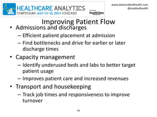 www.dataenabledhealth.com 
@enabledhealth 
Improving Patient Flow 
• Admissions and discharges 
– Efficient patient placement at admission 
– Find bottlenecks and drive for earlier or later 
discharge times 
• Capacity management 
– Identify underused beds and labs to better target 
patient usage 
– Improves patient care and increased revenues 
• Transport and housekeeping 
– Track job times and responsiveness to improve 
turnover 
49 
 