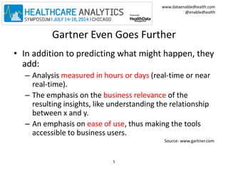 www.dataenabledhealth.com 
@enabledhealth 
Gartner Even Goes Further 
• In addition to predicting what might happen, they 
add: 
– Analysis measured in hours or days (real-time or near 
real-time). 
– The emphasis on the business relevance of the 
resulting insights, like understanding the relationship 
between x and y. 
– An emphasis on ease of use, thus making the tools 
accessible to business users. 
Source: www.gartner.com 
5 
 