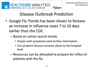 www.dataenabledhealth.com 
@enabledhealth 
Disease Outbreak Prediction 
• Google Flu Trends has been shown to foresee 
an increase in influenza cases 7 to 10 days 
earlier than the CDC 
– Based on online search trends 
• People with symptoms seek further information 
• Can pinpoint disease increase down to the hospital 
level 
– Resources can be allocated to prepare for influx of 
patients with the flu 
50 
 