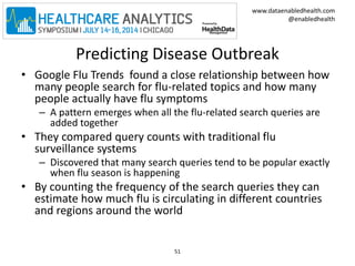 www.dataenabledhealth.com 
@enabledhealth 
Predicting Disease Outbreak 
• Google Flu Trends found a close relationship between how 
many people search for flu-related topics and how many 
people actually have flu symptoms 
– A pattern emerges when all the flu-related search queries are 
added together 
• They compared query counts with traditional flu 
surveillance systems 
– Discovered that many search queries tend to be popular exactly 
when flu season is happening 
• By counting the frequency of the search queries they can 
estimate how much flu is circulating in different countries 
and regions around the world 
51 
 