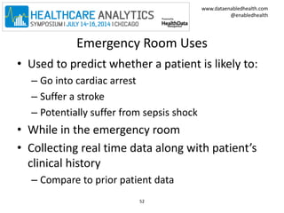 www.dataenabledhealth.com 
@enabledhealth 
Emergency Room Uses 
• Used to predict whether a patient is likely to: 
– Go into cardiac arrest 
– Suffer a stroke 
– Potentially suffer from sepsis shock 
• While in the emergency room 
• Collecting real time data along with patient’s 
clinical history 
– Compare to prior patient data 
52 
 