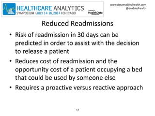 www.dataenabledhealth.com 
@enabledhealth 
Reduced Readmissions 
• Risk of readmission in 30 days can be 
predicted in order to assist with the decision 
to release a patient 
• Reduces cost of readmission and the 
opportunity cost of a patient occupying a bed 
that could be used by someone else 
• Requires a proactive versus reactive approach 
53 
 