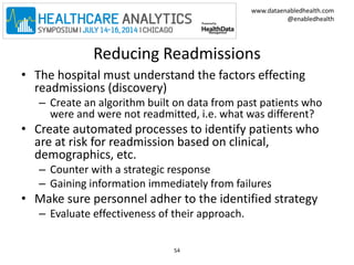 www.dataenabledhealth.com 
@enabledhealth 
Reducing Readmissions 
• The hospital must understand the factors effecting 
readmissions (discovery) 
– Create an algorithm built on data from past patients who 
were and were not readmitted, i.e. what was different? 
• Create automated processes to identify patients who 
are at risk for readmission based on clinical, 
demographics, etc. 
– Counter with a strategic response 
– Gaining information immediately from failures 
• Make sure personnel adher to the identified strategy 
– Evaluate effectiveness of their approach. 
54 
 