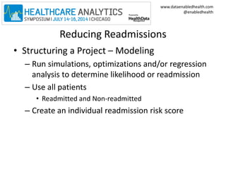 www.dataenabledhealth.com 
@enabledhealth 
Reducing Readmissions 
• Structuring a Project – Modeling 
– Run simulations, optimizations and/or regression 
analysis to determine likelihood or readmission 
– Use all patients 
• Readmitted and Non-readmitted 
– Create an individual readmission risk score 
 