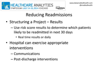 www.dataenabledhealth.com 
@enabledhealth 
Reducing Readmissions 
• Structuring a Project – Results 
– Use risk score results to determine which patients 
likely to be readmitted in next 30 days 
• Real time results or daily 
• Hospital can exercise appropriate 
interventions 
– Communications 
– Post-discharge interventions 
 