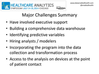 www.dataenabledhealth.com 
@enabledhealth 
Major Challenges Summary 
• Have involved executive support 
• Building a comprehensive data warehouse 
• Identifying predictive variables 
• Hiring analysts / modelers 
• Incorporating the program into the data 
collection and transformation process 
• Access to the analysis on devices at the point 
of patient contact 
 