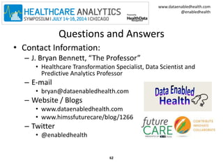 www.dataenabledhealth.com 
@enabledhealth 
Questions and Answers 
• Contact Information: 
– J. Bryan Bennett, “The Professor” 
• Healthcare Transformation Specialist, Data Scientist and 
Predictive Analytics Professor 
– E-mail 
• bryan@dataenabledhealth.com 
– Website / Blogs 
• www.dataenabledhealth.com 
• www.himssfuturecare/blog/1266 
– Twitter 
• @enabledhealth 
62 
