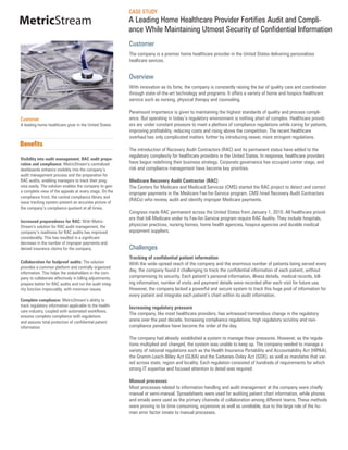 CASE STUDY
MetricStream                                              A Leading Home Healthcare Provider Fortifies Audit and Compli-
                                                          ance While Maintaining Utmost Security of Confidential Information
                                                          Customer
                                                          The company is a premier home healthcare provider in the United States delivering personalizes
                                                          healtcare sevices.


                                                          Overview
                                                          With innovation as its forte, the company is constantly raising the bar of quality care and coordination
                                                          through state-of-the-art technology and programs. It offers a variety of home and hospice healthcare
                                                          service such as nursing, physical therapy and counseling.

                                                          Paramount importance is given to maintaining the highest standards of quality and process compli-
Customer                                                  ance. But operating in today’s regulatory environment is nothing short of complex. Healthcare provid-
A leading home healthcare giver in the United States      ers are under constant pressure to meet a plethora of compliance regulations while caring for patients,
                                                          improving profitability, reducing costs and rising above the competition. The recent healthcare
                                                          overhaul has only complicated matters further by introducing newer, more stringent regulations.
Benefits
                                                          The introduction of Recovery Audit Contractors (RAC) and its permanent status have added to the
                                                          regulatory complexity for healthcare providers in the United States. In response, healthcare providers
Visibility into audit management, RAC audit prepa-
ration and compliance: MetricStream’s centralized         have begun redefining their business strategy. Corporate governance has occupied center stage, and
dashboards enhance visibility into the company’s          risk and compliance management have become key priorities.
audit management process and the preparation for
RAC audits, enabling managers to track their prog-        Medicare Recovery Audit Contractor (RAC)
ress easily. The solution enables the company to gain     The Centers for Medicare and Medicaid Services (CMS) started the RAC project to detect and correct
a complete view of the appeals at every stage. On the     improper payments in the Medicare Fee-for-Service program. CMS hired Recovery Audit Contractors
compliance front, the central compliance library and
                                                          (RACs) who review, audit and identify improper Medicare payments.
issue tracking system present an accurate picture of
the company’s compliance quotient at all times.
                                                          Congress made RAC permanent across the United States from January 1, 2010. All healthcare provid-
                                                          ers that bill Medicare under its Fee-for-Service program require RAC Audits. They include hospitals,
Increased preparedness for RAC: With Metric-
Stream’s solution for RAC audit management, the           physician practices, nursing homes, home health agencies, hospice agencies and durable medical
company’s readiness for RAC audits has improved           equipment suppliers.
considerably. This has resulted in a significant
decrease in the number of improper payments and
denied insurance claims for the company.                  Challenges
                                                          Tracking of confidential patient information
Collaboration for foolproof audits: The solution          With the wide-spread reach of the company and the enormous number of patients being served every
provides a common platform and centrally organized
                                                          day, the company found it challenging to track the confidential information of each patient, without
information. This helps the stakeholders in the com-
pany to collaborate effectively in billing adjustments,   compromising its security. Each patient’s personal information, illness details, medical records, bill-
prepare better for RAC audits and run the audit integ-    ing information, number of visits and payment details were recorded after each visit for future use.
rity function impeccably, with minimum issues.            However, the company lacked a powerful and secure system to track this huge pool of information for
                                                          every patient and integrate each patient’s chart within its audit information.
Complete compliance: MetricStream’s ability to
track regulatory information applicable to the health-    Increasing regulatory pressure
care industry, coupled with automated workflows,
                                                          The company, like most healthcare providers, has witnessed tremendous change in the regulatory
ensures complete compliance with regulations
and assures total protection of confidential patient      arena over the past decade. Increasing compliance regulations, high regulatory scrutiny and non-
information.                                              compliance penalties have become the order of the day.

                                                          The company had already established a system to manage these pressures. However, as the regula-
                                                          tions multiplied and changed, the system was unable to keep up. The company needed to manage a
                                                          variety of national regulations such as the Health Insurance Portability and Accountability Act (HIPAA),
                                                          the Gramm-Leach-Bliley Act (GLBA) and the Sarbanes-Oxley Act (SOX), as well as mandates that var-
                                                          ied across state, region and locality. Each regulation consisted of hundreds of requirements for which
                                                          strong IT expertise and focused attention to detail was required.

                                                          Manual processes
                                                          Most processes related to information handling and audit management at the company were chiefly
                                                          manual or semi-manual. Spreadsheets were used for auditing patient chart information, while phones
                                                          and emails were used as the primary channels of collaboration among different teams. These methods
                                                          were proving to be time consuming, expensive as well as unreliable, due to the large role of the hu-
                                                          man error factor innate to manual processes.
 