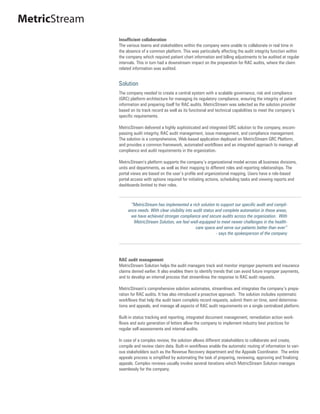 MetricStream
               Insufficient collaboration
               The various teams and stakeholders within the company were unable to collaborate in real time in
               the absence of a common platform. This was particularly affecting the audit integrity function within
               the company which required patient chart information and billing adjustments to be audited at regular
               intervals. This in turn had a downstream impact on the preparation for RAC audits, where the claim
               related information was audited.


               Solution
               The company needed to create a central system with a scalable governance, risk and compliance
               (GRC) platform architecture for managing its regulatory compliance, ensuring the integrity of patient
               information and preparing itself for RAC audits. MetricStream was selected as the solution provider
               based on its track record as well as its functional and technical capabilities to meet the company’s
               specific requirements.

               MetricStream delivered a highly sophisticated and integrated GRC solution to the company, encom-
               passing audit integrity, RAC audit management, issue management, and compliance management.
               The solution is a comprehensive, Web-based application deployed on MetricStream GRC Platform,
               and provides a common framework, automated workflows and an integrated approach to manage all
               compliance and audit requirements in the organization.

               MetricStream’s platform supports the company’s organizational model across all business divisions,
               units and departments, as well as their mapping to different roles and reporting relationships. The
               portal views are based on the user’s profile and organizational mapping. Users have a role-based
               portal access with options required for initiating actions, scheduling tasks and viewing reports and
               dashboards limited to their roles.



                     “MetricStream has implemented a rich solution to support our specific audit and compli-
                    ance needs. With clear visibility into audit status and complete automation in these areas,
                     we have achieved stronger compliance and secure audits across the organization. With
                       MetricStream Solution, we feel well-equipped to meet newer challenges in the health-
                                                            care space and serve our patients better than ever”
                                                                        - says the spokesperson of the company




               RAC audit management
               MetricStream Solution helps the audit managers track and monitor improper payments and insurance
               claims denied earlier. It also enables them to identify trends that can avoid future improper payments,
               and to develop an internal process that streamlines the response to RAC audit requests.

               MetricStream’s comprehensive solution automates, streamlines and integrates the company’s prepa-
               ration for RAC audits. It has also introduced a proactive approach. The solution includes systematic
               workflows that help the audit team complete record requests, submit them on time, send determina-
               tions and appeals, and manage all aspects of RAC audit requirements on a single centralized platform.

               Built-in status tracking and reporting, integrated document management, remediation action work-
               flows and auto generation of letters allow the company to implement industry best practices for
               regular self-assessments and internal audits.

               In case of a complex review, the solution allows different stakeholders to collaborate and create,
               compile and review claim data. Built-in workflows enable the automatic routing of information to vari-
               ous stakeholders such as the Revenue Recovery department and the Appeals Coordinator. The entire
               appeals process is simplified by automating the task of preparing, reviewing, approving and finalizing
               appeals. Complex reviews usually involve several iterations which MetricStream Solution manages
               seamlessly for the company.
 