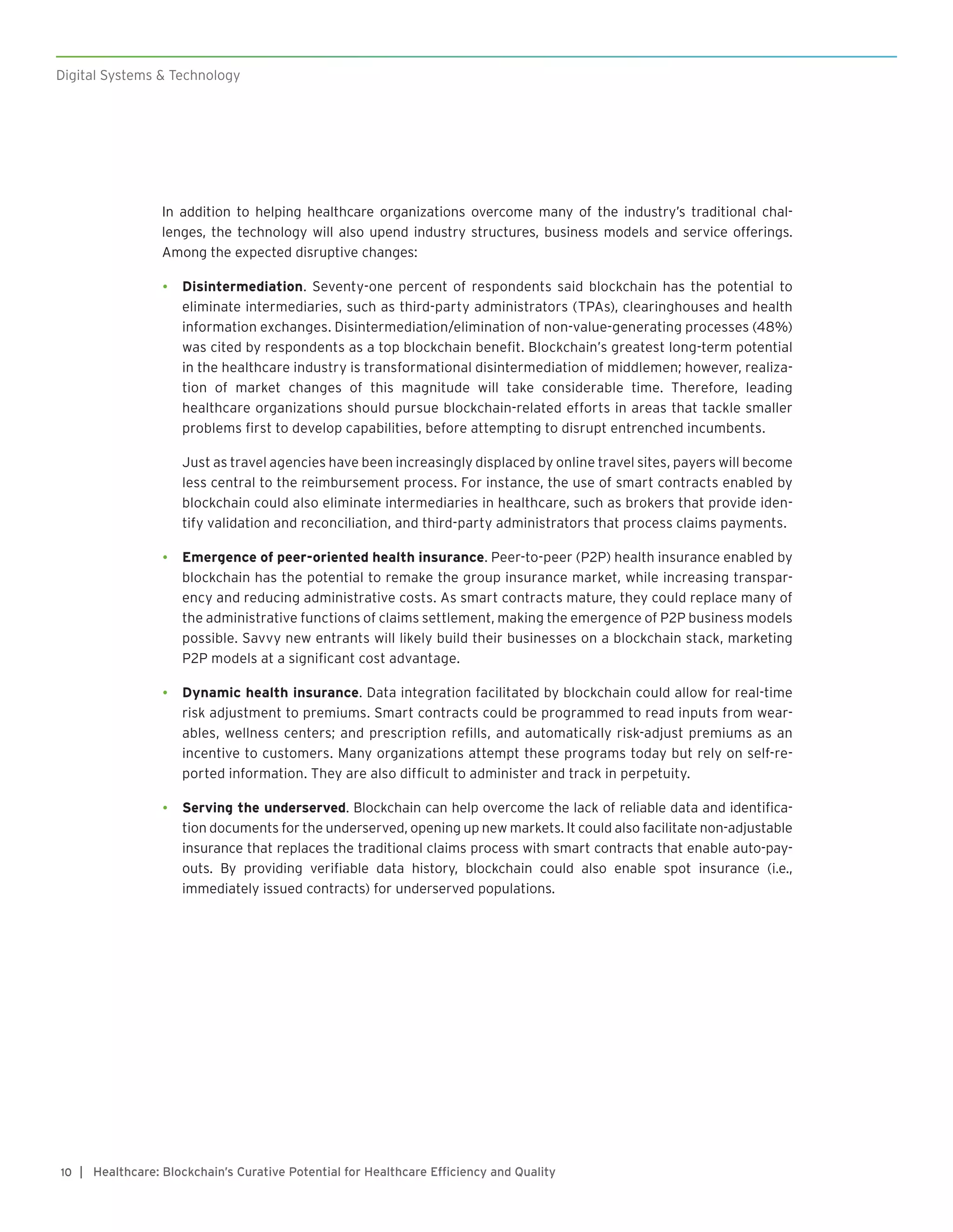 Digital Systems & Technology
| Healthcare: Blockchain’s Curative Potential for Healthcare Efficiency and Quality10
In addition to helping healthcare organizations overcome many of the industry’s traditional chal-
lenges, the technology will also upend industry structures, business models and service offerings.
Among the expected disruptive changes:
•	 Disintermediation. Seventy-one percent of respondents said blockchain has the potential to
eliminate intermediaries, such as third-party administrators (TPAs), clearinghouses and health
information exchanges. Disintermediation/elimination of non-value-generating processes (48%)
was cited by respondents as a top blockchain benefit. Blockchain’s greatest long-term potential
in the healthcare industry is transformational disintermediation of middlemen; however, realiza-
tion of market changes of this magnitude will take considerable time. Therefore, leading
healthcare organizations should pursue blockchain-related efforts in areas that tackle smaller
problems first to develop capabilities, before attempting to disrupt entrenched incumbents.
Just as travel agencies have been increasingly displaced by online travel sites, payers will become
less central to the reimbursement process. For instance, the use of smart contracts enabled by
blockchain could also eliminate intermediaries in healthcare, such as brokers that provide iden-
tify validation and reconciliation, and third-party administrators that process claims payments.
•	 Emergence of peer-oriented health insurance. Peer-to-peer (P2P) health insurance enabled by
blockchain has the potential to remake the group insurance market, while increasing transpar-
ency and reducing administrative costs. As smart contracts mature, they could replace many of
the administrative functions of claims settlement, making the emergence of P2P business models
possible. Savvy new entrants will likely build their businesses on a blockchain stack, marketing
P2P models at a significant cost advantage.
•	 Dynamic health insurance. Data integration facilitated by blockchain could allow for real-time
risk adjustment to premiums. Smart contracts could be programmed to read inputs from wear-
ables, wellness centers; and prescription refills, and automatically risk-adjust premiums as an
incentive to customers. Many organizations attempt these programs today but rely on self-re-
ported information. They are also difficult to administer and track in perpetuity.
•	 Serving the underserved. Blockchain can help overcome the lack of reliable data and identifica-
tion documents for the underserved, opening up new markets. It could also facilitate non-adjustable
insurance that replaces the traditional claims process with smart contracts that enable auto-pay-
outs. By providing verifiable data history, blockchain could also enable spot insurance (i.e.,
immediately issued contracts) for underserved populations.
 