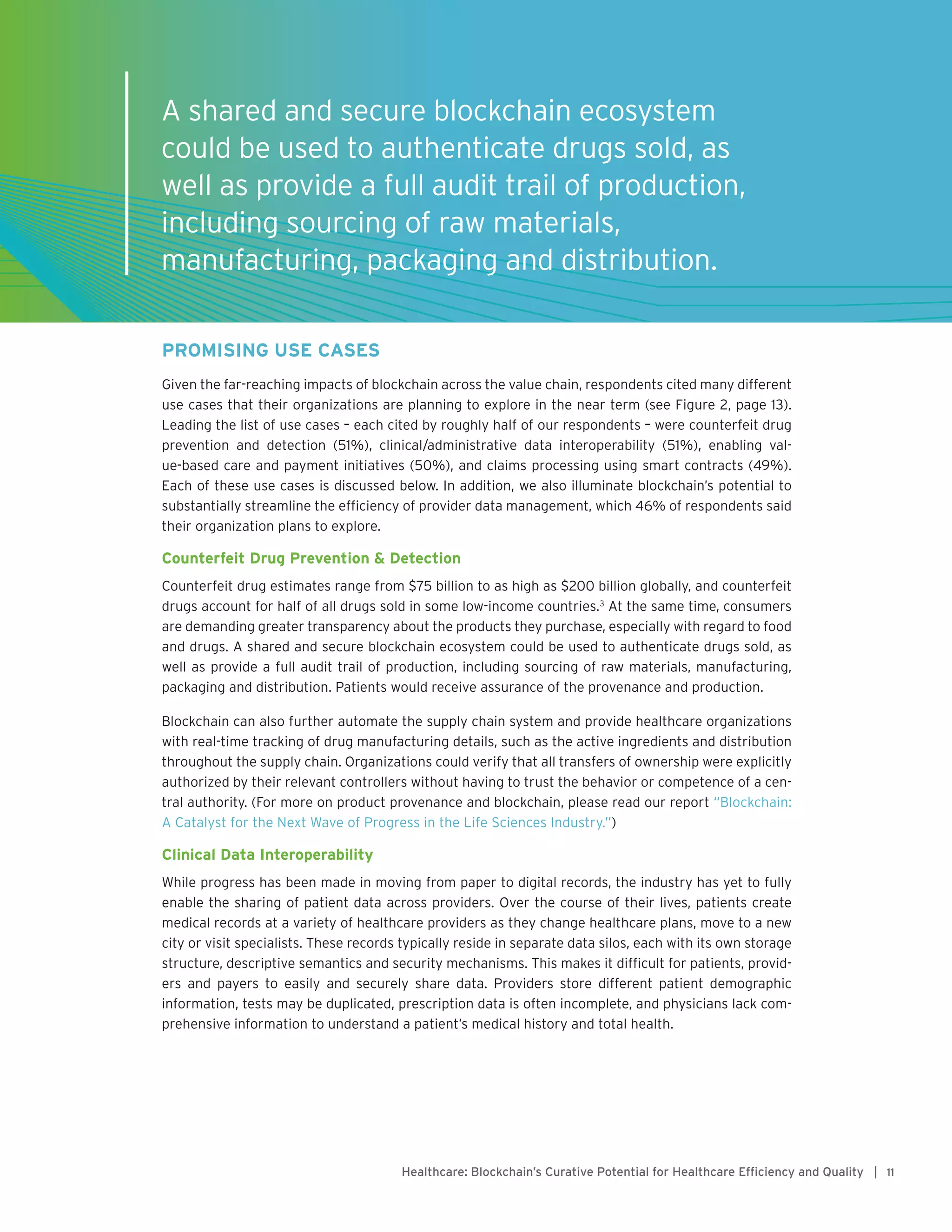 11Healthcare: Blockchain’s Curative Potential for Healthcare Efficiency and Quality |
PROMISING USE CASES
Given the far-reaching impacts of blockchain across the value chain, respondents cited many different
use cases that their organizations are planning to explore in the near term (see Figure 2, page 13).
Leading the list of use cases – each cited by roughly half of our respondents – were counterfeit drug
prevention and detection (51%), clinical/administrative data interoperability (51%), enabling val-
ue-based care and payment initiatives (50%), and claims processing using smart contracts (49%).
Each of these use cases is discussed below. In addition, we also illuminate blockchain’s potential to
substantially streamline the efficiency of provider data management, which 46% of respondents said
their organization plans to explore.
Counterfeit Drug Prevention & Detection
Counterfeit drug estimates range from $75 billion to as high as $200 billion globally, and counterfeit
drugs account for half of all drugs sold in some low-income countries.3
At the same time, consumers
are demanding greater transparency about the products they purchase, especially with regard to food
and drugs. A shared and secure blockchain ecosystem could be used to authenticate drugs sold, as
well as provide a full audit trail of production, including sourcing of raw materials, manufacturing,
packaging and distribution. Patients would receive assurance of the provenance and production.
Blockchain can also further automate the supply chain system and provide healthcare organizations
with real-time tracking of drug manufacturing details, such as the active ingredients and distribution
throughout the supply chain. Organizations could verify that all transfers of ownership were explicitly
authorized by their relevant controllers without having to trust the behavior or competence of a cen-
tral authority. (For more on product provenance and blockchain, please read our report “Blockchain:
A Catalyst for the Next Wave of Progress in the Life Sciences Industry.”)
Clinical Data Interoperability
While progress has been made in moving from paper to digital records, the industry has yet to fully
enable the sharing of patient data across providers. Over the course of their lives, patients create
medical records at a variety of healthcare providers as they change healthcare plans, move to a new
city or visit specialists. These records typically reside in separate data silos, each with its own storage
structure, descriptive semantics and security mechanisms. This makes it difficult for patients, provid-
ers and payers to easily and securely share data. Providers store different patient demographic
information, tests may be duplicated, prescription data is often incomplete, and physicians lack com-
prehensive information to understand a patient’s medical history and total health.
A shared and secure blockchain ecosystem
could be used to authenticate drugs sold, as
well as provide a full audit trail of production,
including sourcing of raw materials,
manufacturing, packaging and distribution.
 