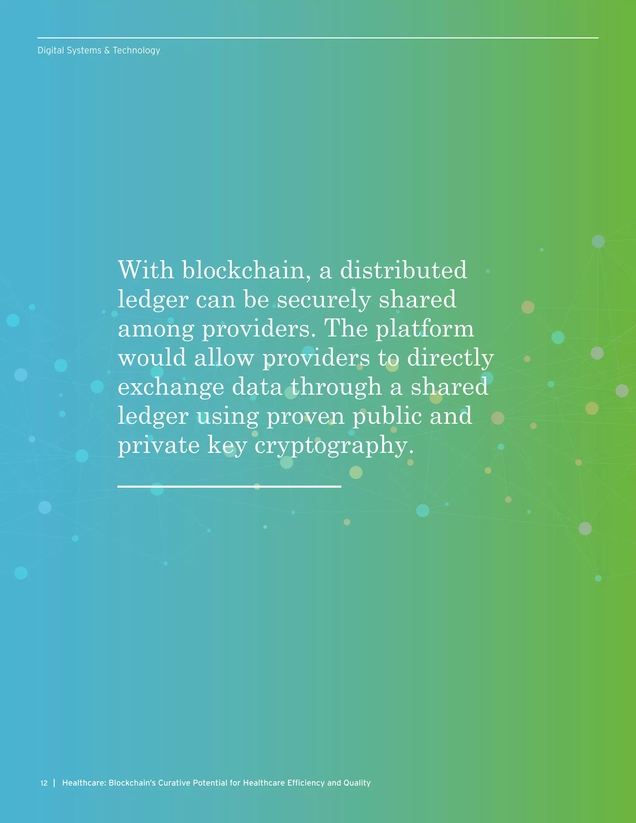 With blockchain, a distributed
ledger can be securely shared
among providers. The platform
would allow providers to directly
exchange data through a shared
ledger using proven public and
private key cryptography.
12 | Healthcare: Blockchain’s Curative Potential for Healthcare Efficiency and Quality
Digital Systems & Technology
 